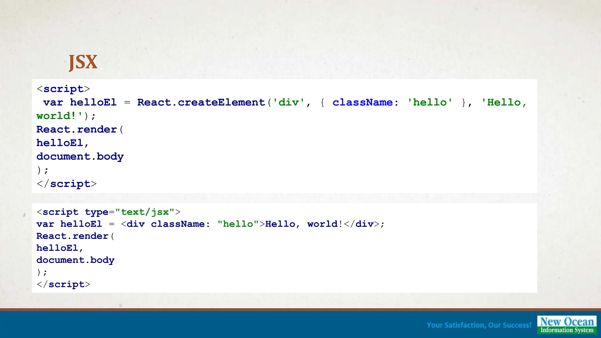 JSX <script> var helloEl = React.createElement('div', { className: 'hello' }, 'Hello, world!'); React.render( helloEl, document.body ); </script> <script type="text/jsx"> var helloEl = <div className: "hello">Hello, world!</div>; React.render( helloEl, document.body ); </script> 