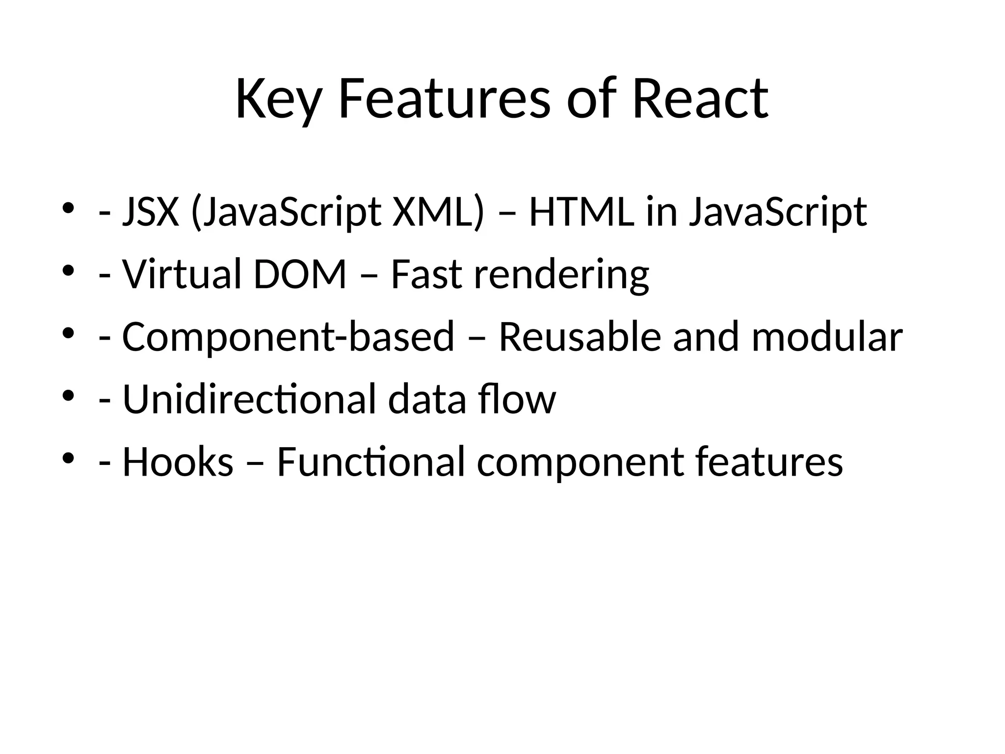 Key Features of React
• - JSX (JavaScript XML) – HTML in JavaScript
• - Virtual DOM – Fast rendering
• - Component-based – Reusable and modular
• - Unidirectional data flow
• - Hooks – Functional component features
 