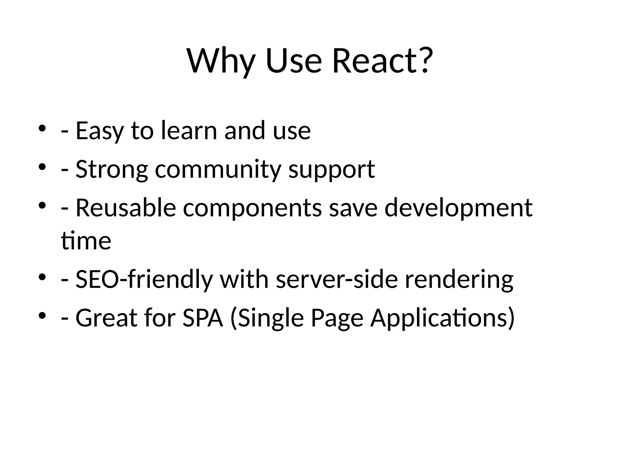 Why Use React?
• - Easy to learn and use
• - Strong community support
• - Reusable components save development
time
• - SEO-friendly with server-side rendering
• - Great for SPA (Single Page Applications)
 
