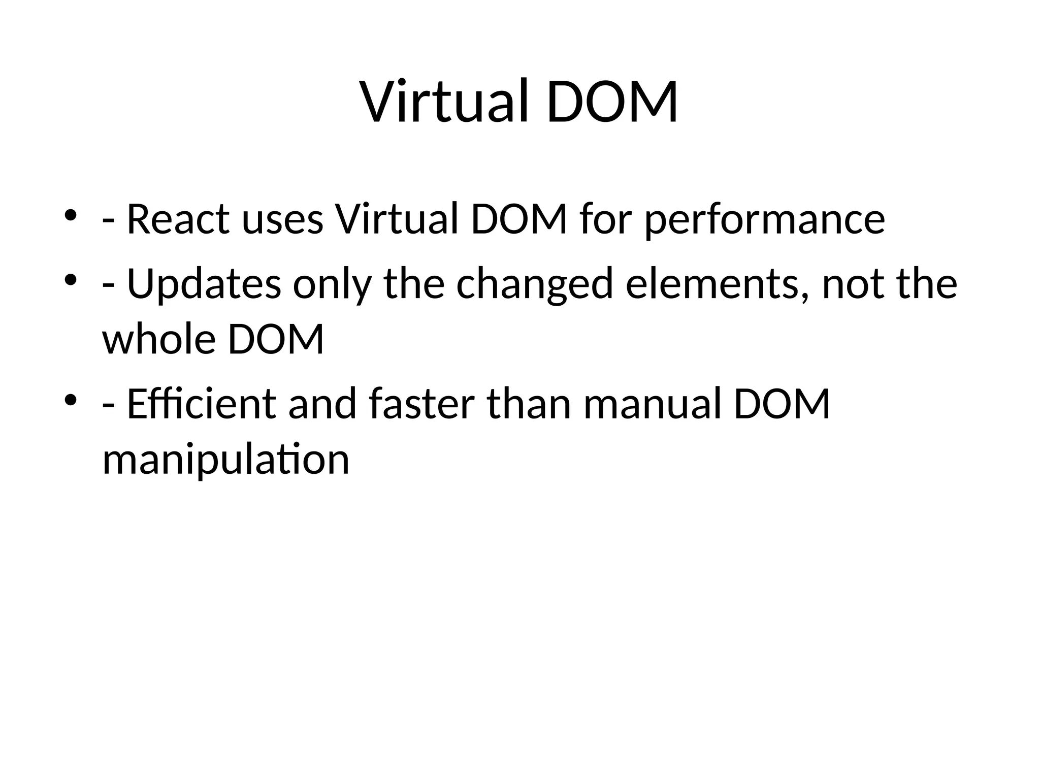 Virtual DOM
• - React uses Virtual DOM for performance
• - Updates only the changed elements, not the
whole DOM
• - Efficient and faster than manual DOM
manipulation
 