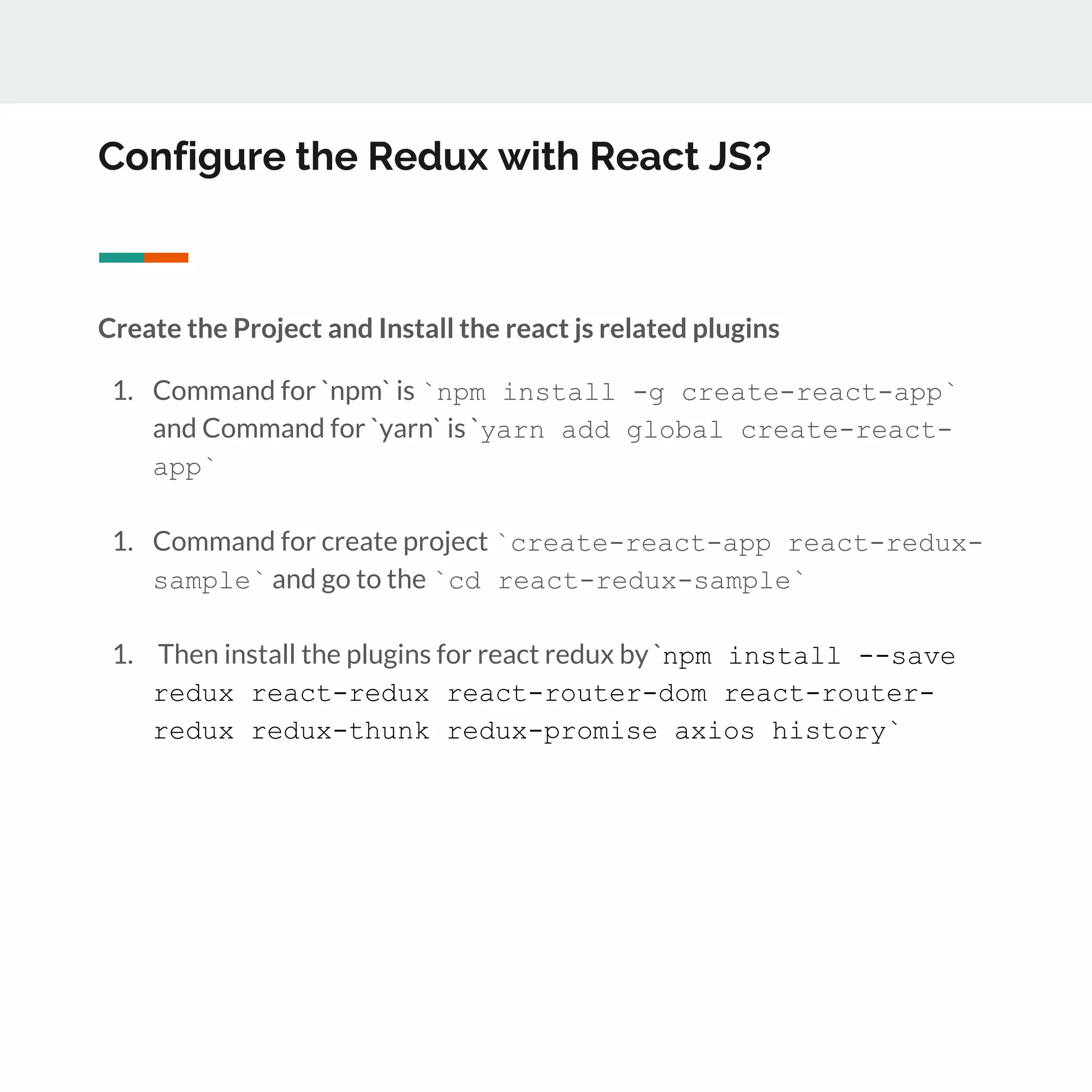 Configure the Redux with React JS?
Create the Project and Install the react js related plugins
1. Command for `npm` is `npm install -g create-react-app`
and Command for `yarn` is `yarn add global create-react-
app`
1. Command for create project `create-react-app react-redux-
sample` and go to the `cd react-redux-sample`
1. Then install the plugins for react redux by `npm install --save
redux react-redux react-router-dom react-router-
redux redux-thunk redux-promise axios history`
 