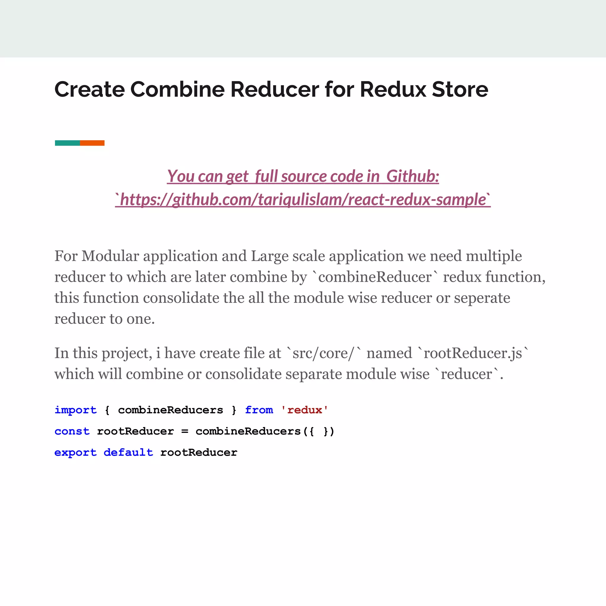 Create Combine Reducer for Redux Store
You can get full source code in Github:
`https://github.com/tariqulislam/react-redux-sample`
For Modular application and Large scale application we need multiple
reducer to which are later combine by `combineReducer` redux function,
this function consolidate the all the module wise reducer or seperate
reducer to one.
In this project, i have create file at `src/core/` named `rootReducer.js`
which will combine or consolidate separate module wise `reducer`.
import { combineReducers } from 'redux'
const rootReducer = combineReducers({ })
export default rootReducer
 