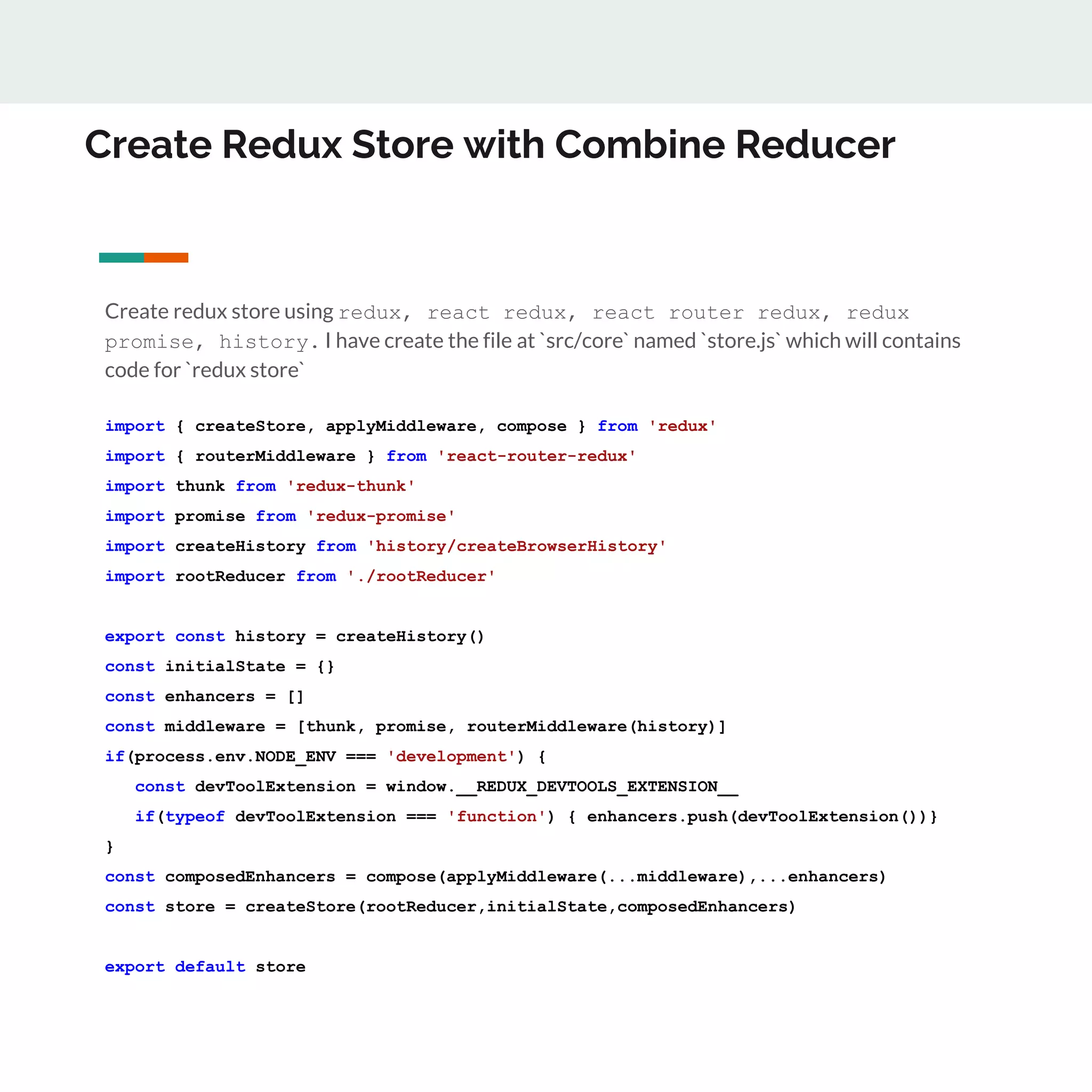 Create Redux Store with Combine Reducer
Create redux store using redux, react redux, react router redux, redux
promise, history. I have create the file at `src/core` named `store.js` which will contains
code for `redux store`
import { createStore, applyMiddleware, compose } from 'redux'
import { routerMiddleware } from 'react-router-redux'
import thunk from 'redux-thunk'
import promise from 'redux-promise'
import createHistory from 'history/createBrowserHistory'
import rootReducer from './rootReducer'
export const history = createHistory()
const initialState = {}
const enhancers = []
const middleware = [thunk, promise, routerMiddleware(history)]
if(process.env.NODE_ENV === 'development') {
const devToolExtension = window.__REDUX_DEVTOOLS_EXTENSION__
if(typeof devToolExtension === 'function') { enhancers.push(devToolExtension())}
}
const composedEnhancers = compose(applyMiddleware(...middleware),...enhancers)
const store = createStore(rootReducer,initialState,composedEnhancers)
export default store
 