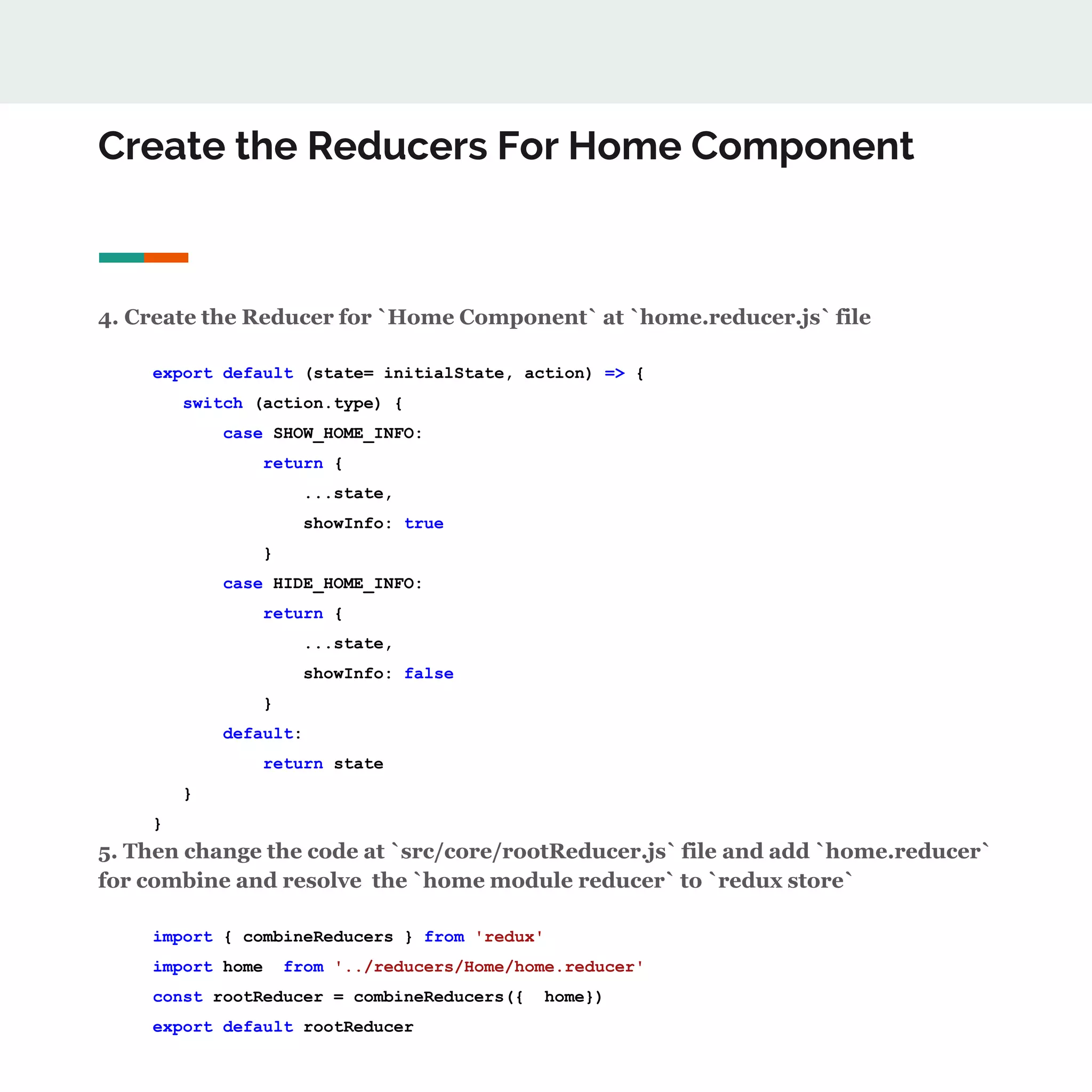 Create the Reducers For Home Component
4. Create the Reducer for `Home Component` at `home.reducer.js` file
export default (state= initialState, action) => {
switch (action.type) {
case SHOW_HOME_INFO:
return {
...state,
showInfo: true
}
case HIDE_HOME_INFO:
return {
...state,
showInfo: false
}
default:
return state
}
}
5. Then change the code at `src/core/rootReducer.js` file and add `home.reducer`
for combine and resolve the `home module reducer` to `redux store`
import { combineReducers } from 'redux'
import home from '../reducers/Home/home.reducer'
const rootReducer = combineReducers({ home})
export default rootReducer
 