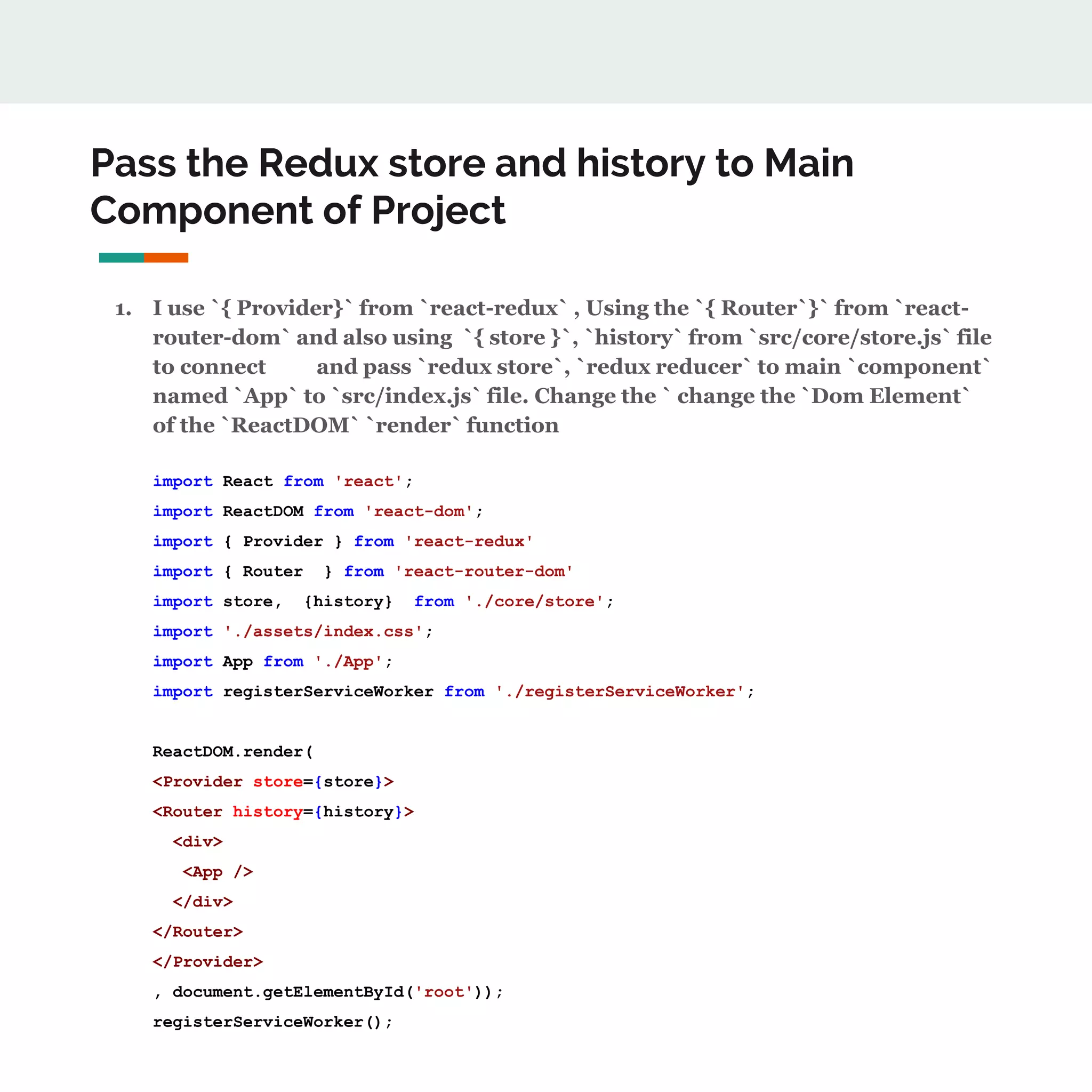Pass the Redux store and history to Main
Component of Project
1. I use `{ Provider}` from `react-redux` , Using the `{ Router`}` from `react-
router-dom` and also using `{ store }`, `history` from `src/core/store.js` file
to connect and pass `redux store`, `redux reducer` to main `component`
named `App` to `src/index.js` file. Change the ` change the `Dom Element`
of the `ReactDOM` `render` function
import React from 'react';
import ReactDOM from 'react-dom';
import { Provider } from 'react-redux'
import { Router } from 'react-router-dom'
import store, {history} from './core/store';
import './assets/index.css';
import App from './App';
import registerServiceWorker from './registerServiceWorker';
ReactDOM.render(
<Provider store={store}>
<Router history={history}>
<div>
<App />
</div>
</Router>
</Provider>
, document.getElementById('root'));
registerServiceWorker();
 