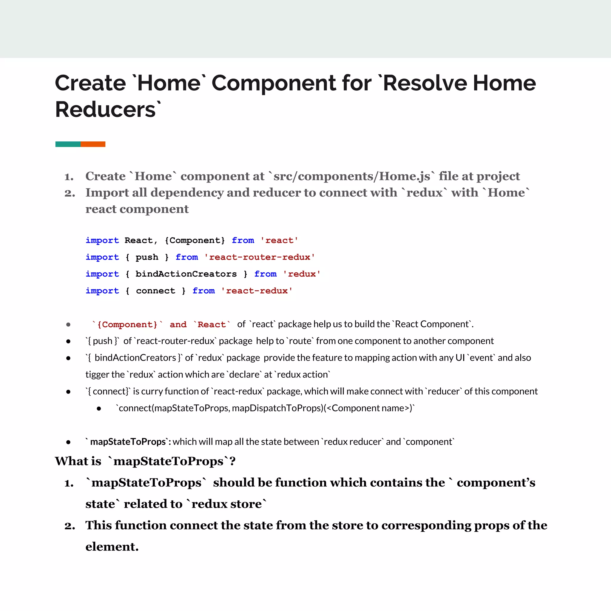 Create `Home` Component for `Resolve Home
Reducers`
1. Create `Home` component at `src/components/Home.js` file at project
2. Import all dependency and reducer to connect with `redux` with `Home`
react component
import React, {Component} from 'react'
import { push } from 'react-router-redux'
import { bindActionCreators } from 'redux'
import { connect } from 'react-redux'
● `{Component}` and `React` of `react` package help us to build the `React Component`.
● `{ push }` of `react-router-redux` package help to `route` from one component to another component
● `{ bindActionCreators }` of `redux` package provide the feature to mapping action with any UI `event` and also
tigger the `redux` action which are `declare` at `redux action`
● `{ connect}` is curry function of `react-redux` package, which will make connect with `reducer` of this component
● `connect(mapStateToProps, mapDispatchToProps)(<Component name>)`
● ` mapStateToProps`: which will map all the state between `redux reducer` and `component`
What is `mapStateToProps`?
1. `mapStateToProps` should be function which contains the ` component’s
state` related to `redux store`
2. This function connect the state from the store to corresponding props of the
element.
 
