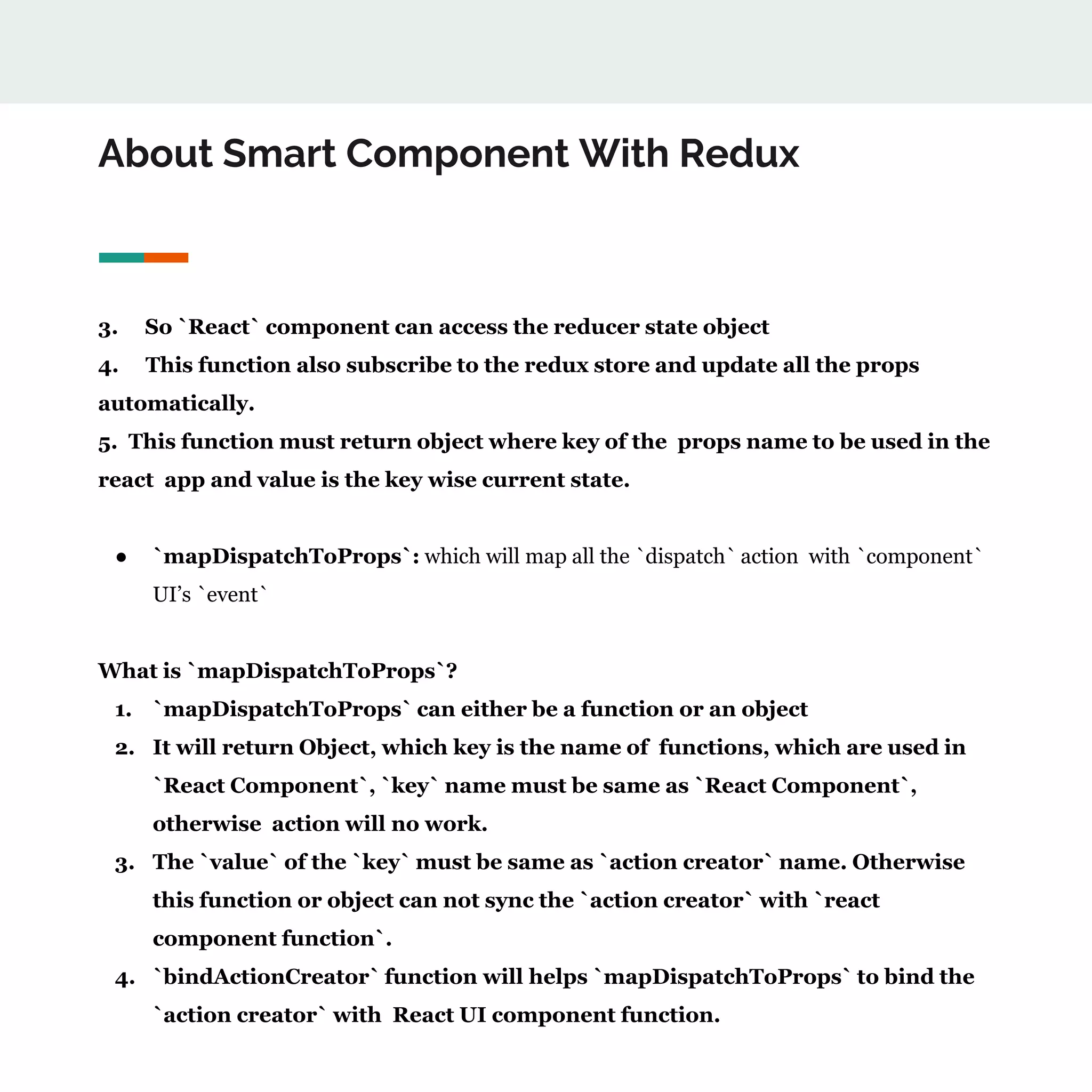 About Smart Component With Redux
3. So `React` component can access the reducer state object
4. This function also subscribe to the redux store and update all the props
automatically.
5. This function must return object where key of the props name to be used in the
react app and value is the key wise current state.
● `mapDispatchToProps`: which will map all the `dispatch` action with `component`
UI’s `event`
What is `mapDispatchToProps`?
1. `mapDispatchToProps` can either be a function or an object
2. It will return Object, which key is the name of functions, which are used in
`React Component`, `key` name must be same as `React Component`,
otherwise action will no work.
3. The `value` of the `key` must be same as `action creator` name. Otherwise
this function or object can not sync the `action creator` with `react
component function`.
4. `bindActionCreator` function will helps `mapDispatchToProps` to bind the
`action creator` with React UI component function.
 