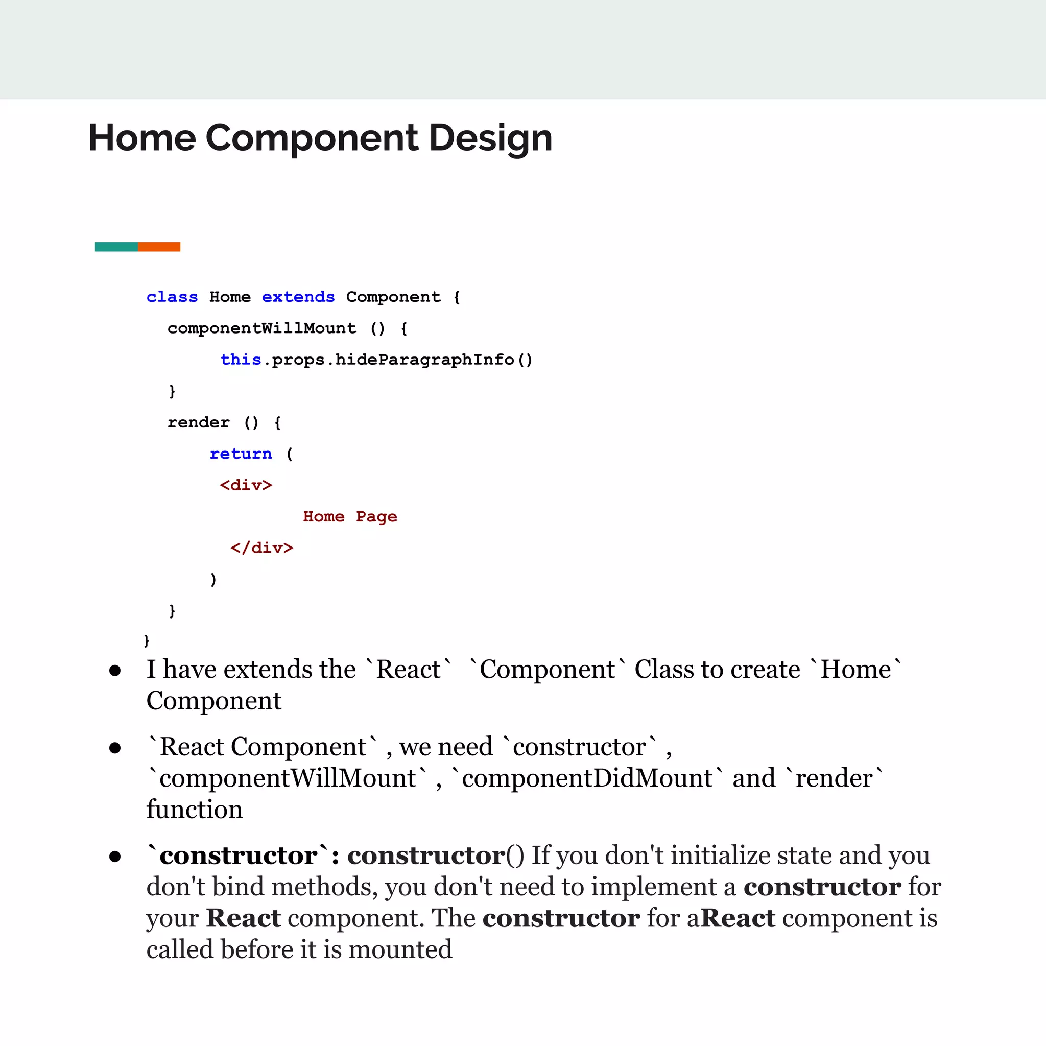 Home Component Design
class Home extends Component {
componentWillMount () {
this.props.hideParagraphInfo()
}
render () {
return (
<div>
Home Page
</div>
)
}
}
● I have extends the `React` `Component` Class to create `Home`
Component
● `React Component` , we need `constructor` ,
`componentWillMount` , `componentDidMount` and `render`
function
● `constructor`: constructor() If you don't initialize state and you
don't bind methods, you don't need to implement a constructor for
your React component. The constructor for aReact component is
called before it is mounted
 