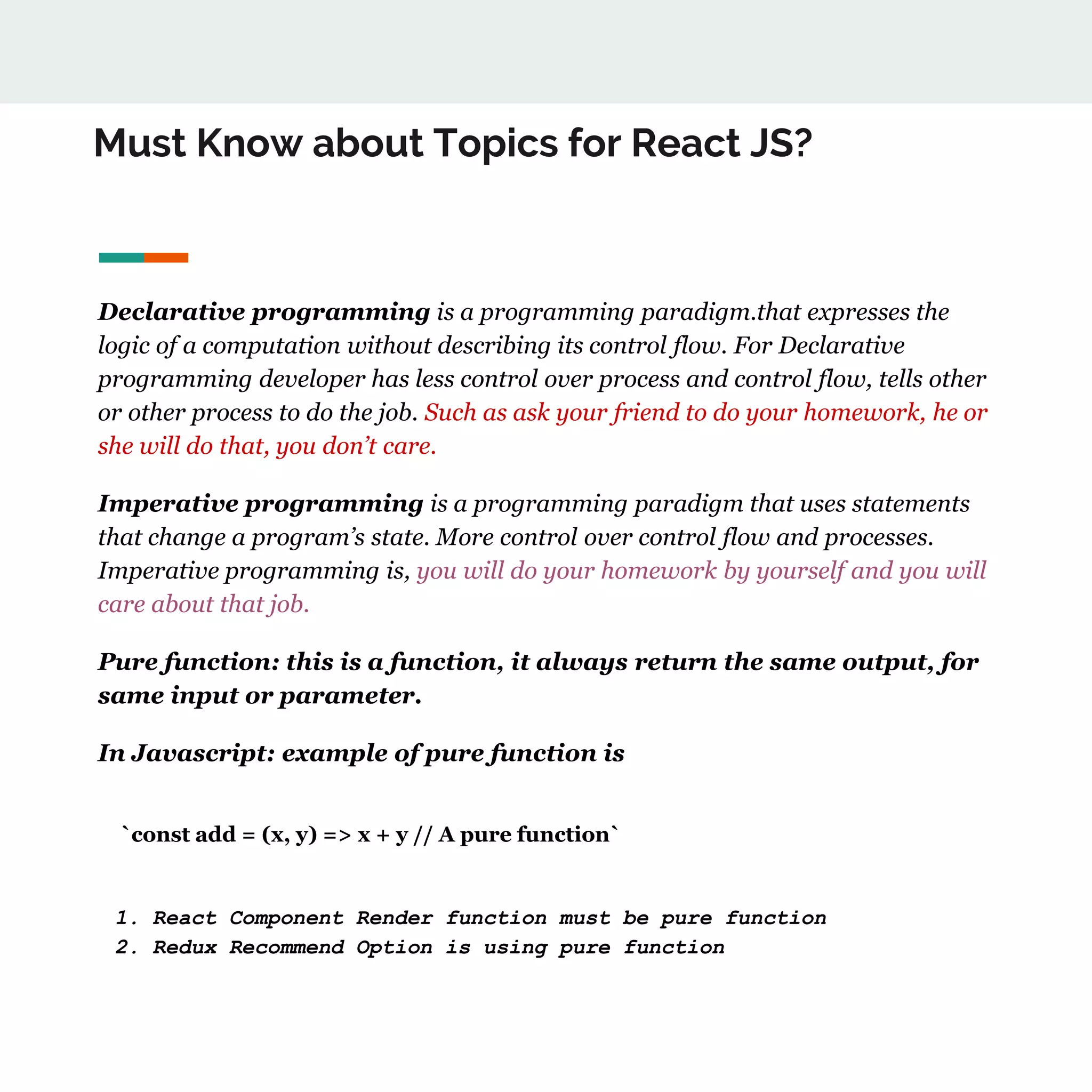 Must Know about Topics for React JS?
Declarative programming is a programming paradigm.that expresses the
logic of a computation without describing its control flow. For Declarative
programming developer has less control over process and control flow, tells other
or other process to do the job. Such as ask your friend to do your homework, he or
she will do that, you don’t care.
Imperative programming is a programming paradigm that uses statements
that change a program’s state. More control over control flow and processes.
Imperative programming is, you will do your homework by yourself and you will
care about that job.
Pure function: this is a function, it always return the same output, for
same input or parameter.
In Javascript: example of pure function is
`const add = (x, y) => x + y // A pure function`
1. React Component Render function must be pure function
2. Redux Recommend Option is using pure function
 