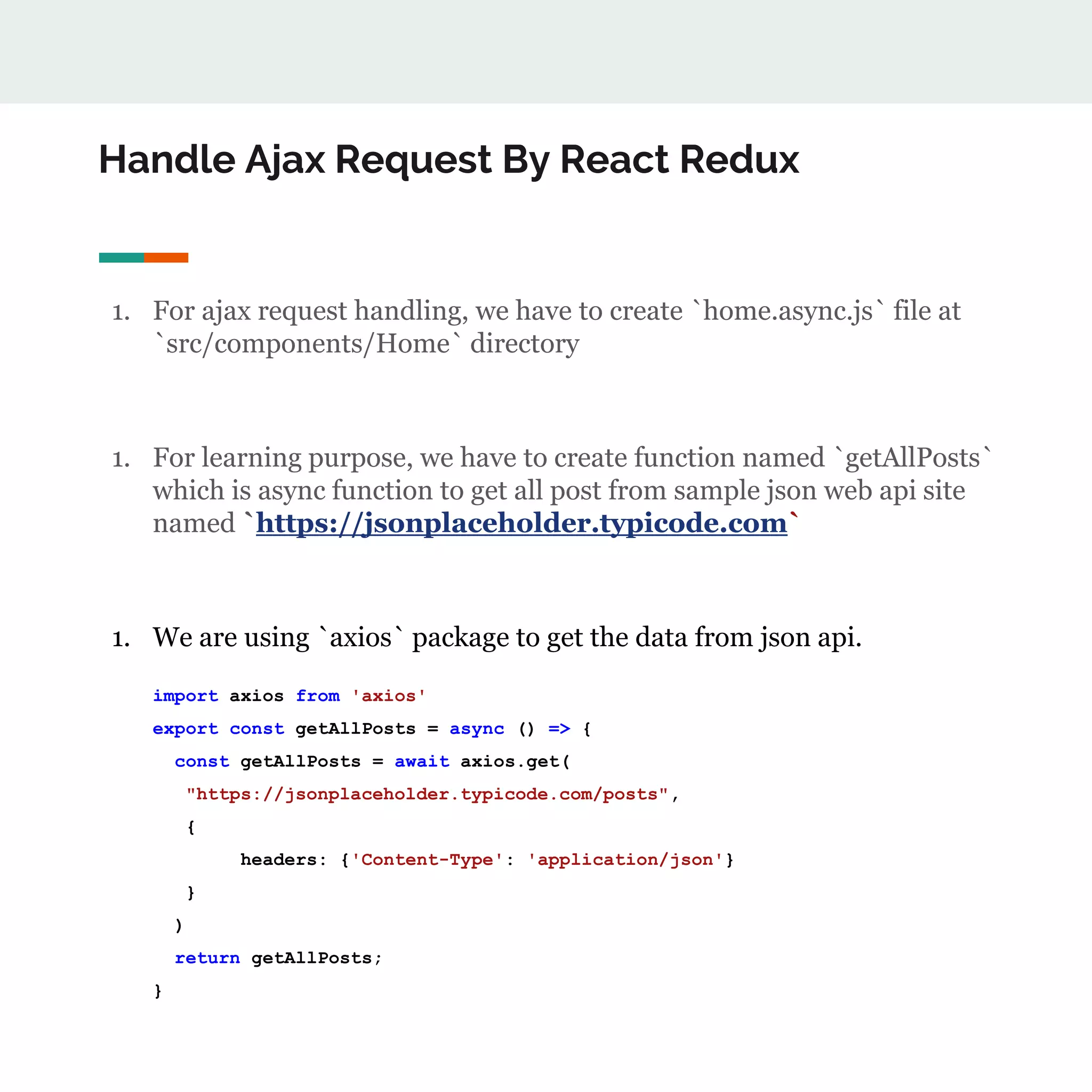 Handle Ajax Request By React Redux
1. For ajax request handling, we have to create `home.async.js` file at
`src/components/Home` directory
1. For learning purpose, we have to create function named `getAllPosts`
which is async function to get all post from sample json web api site
named `https://jsonplaceholder.typicode.com`
1. We are using `axios` package to get the data from json api.
import axios from 'axios'
export const getAllPosts = async () => {
const getAllPosts = await axios.get(
"https://jsonplaceholder.typicode.com/posts",
{
headers: {'Content-Type': 'application/json'}
}
)
return getAllPosts;
}
 