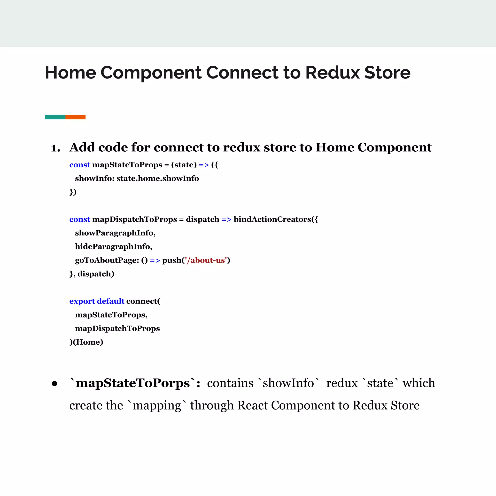 Home Component Connect to Redux Store
1. Add code for connect to redux store to Home Component
const mapStateToProps = (state) => ({
showInfo: state.home.showInfo
})
const mapDispatchToProps = dispatch => bindActionCreators({
showParagraphInfo,
hideParagraphInfo,
goToAboutPage: () => push('/about-us')
}, dispatch)
export default connect(
mapStateToProps,
mapDispatchToProps
)(Home)
● `mapStateToPorps`: contains `showInfo` redux `state` which
create the `mapping` through React Component to Redux Store
 