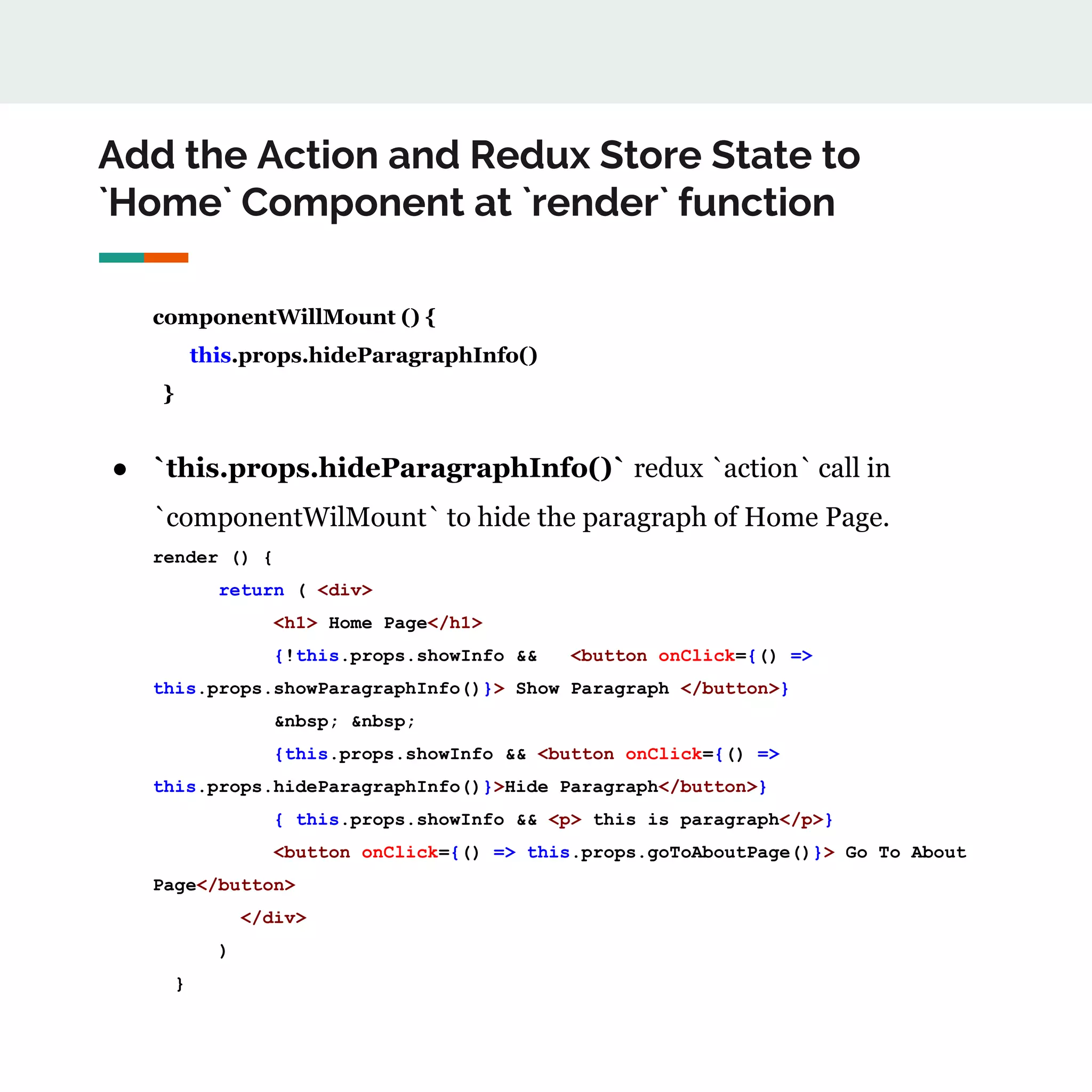 Add the Action and Redux Store State to
`Home` Component at `render` function
componentWillMount () {
this.props.hideParagraphInfo()
}
● `this.props.hideParagraphInfo()` redux `action` call in
`componentWilMount` to hide the paragraph of Home Page.
render () {
return ( <div>
<h1> Home Page</h1>
{!this.props.showInfo && <button onClick={() =>
this.props.showParagraphInfo()}> Show Paragraph </button>}
&nbsp; &nbsp;
{this.props.showInfo && <button onClick={() =>
this.props.hideParagraphInfo()}>Hide Paragraph</button>}
{ this.props.showInfo && <p> this is paragraph</p>}
<button onClick={() => this.props.goToAboutPage()}> Go To About
Page</button>
</div>
)
}
 