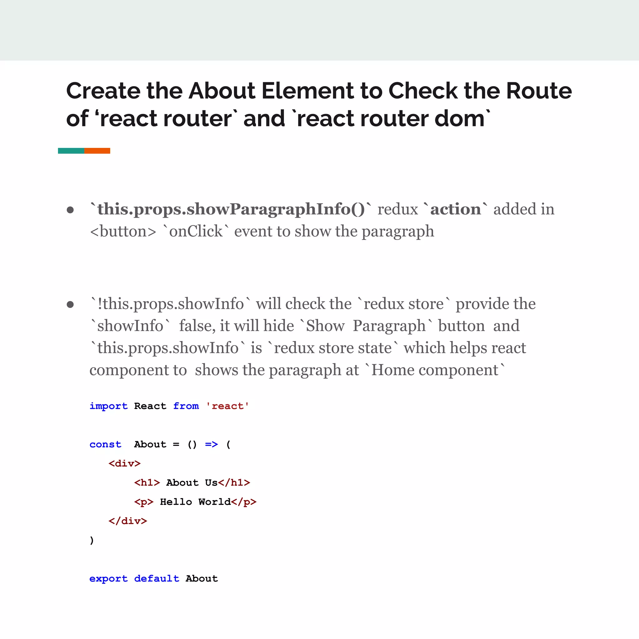 Create the About Element to Check the Route
of ‘react router` and `react router dom`
● `this.props.showParagraphInfo()` redux `action` added in
<button> `onClick` event to show the paragraph
● `!this.props.showInfo` will check the `redux store` provide the
`showInfo` false, it will hide `Show Paragraph` button and
`this.props.showInfo` is `redux store state` which helps react
component to shows the paragraph at `Home component`
import React from 'react'
const About = () => (
<div>
<h1> About Us</h1>
<p> Hello World</p>
</div>
)
export default About
 
