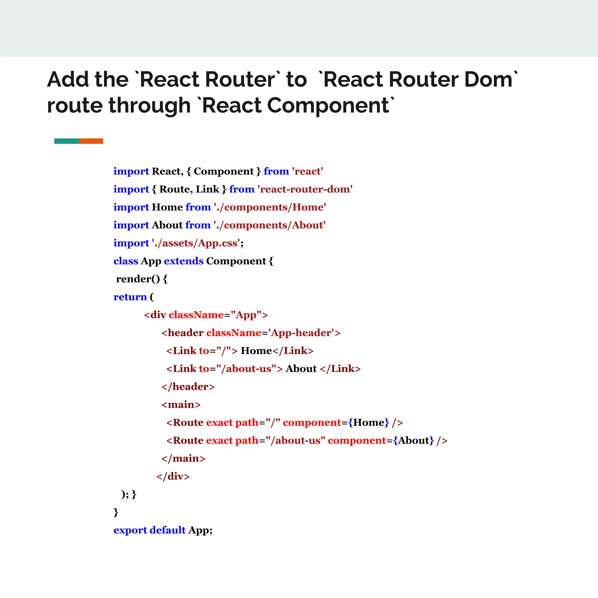 Add the `React Router` to `React Router Dom`
route through `React Component`
import React, { Component } from 'react'
import { Route, Link } from 'react-router-dom'
import Home from './components/Home'
import About from './components/About'
import './assets/App.css';
class App extends Component {
render() {
return (
<div className="App">
<header className='App-header'>
<Link to="/"> Home</Link>
<Link to="/about-us"> About </Link>
</header>
<main>
<Route exact path="/" component={Home} />
<Route exact path="/about-us" component={About} />
</main>
</div>
); }
}
export default App;
 