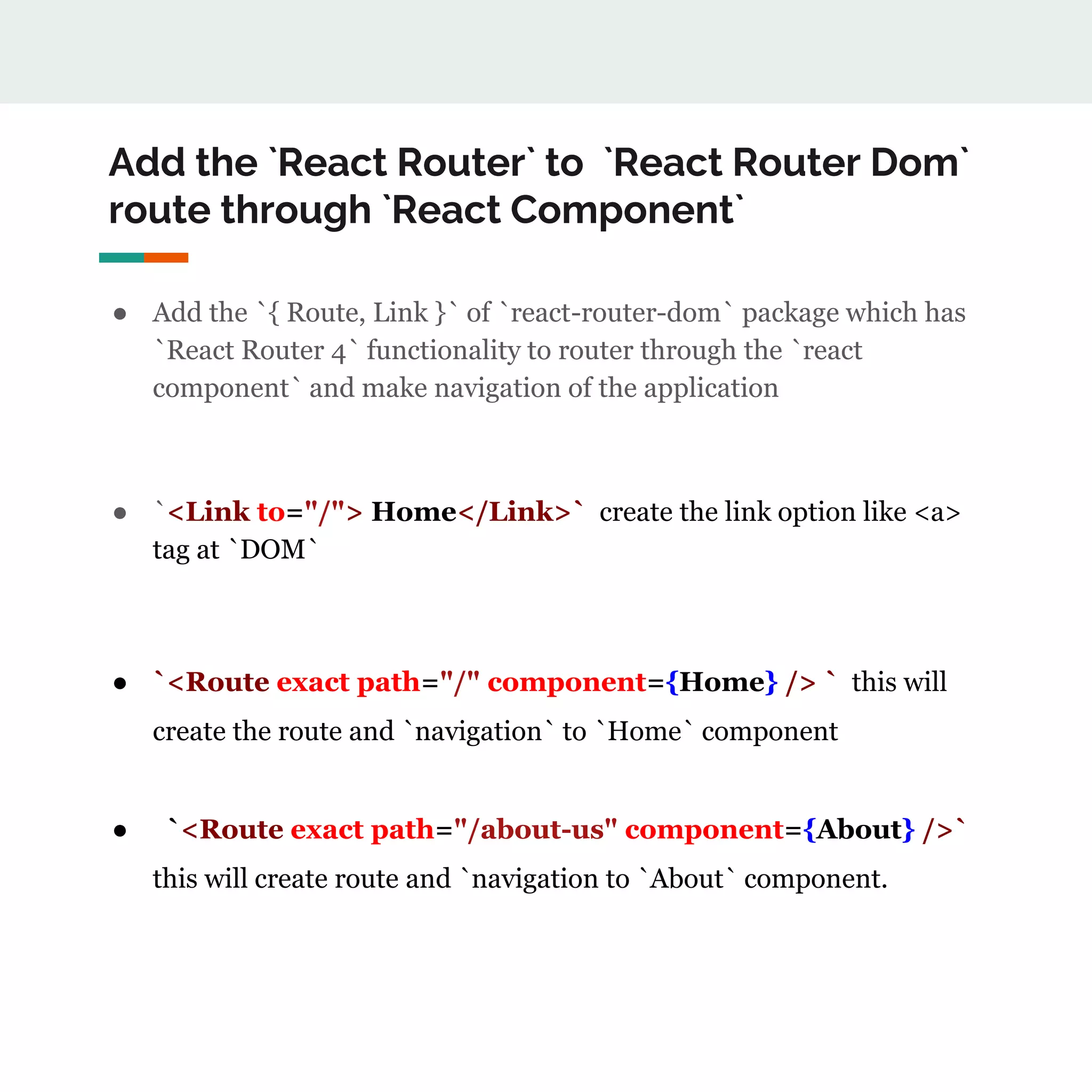 Add the `React Router` to `React Router Dom`
route through `React Component`
● Add the `{ Route, Link }` of `react-router-dom` package which has
`React Router 4` functionality to router through the `react
component` and make navigation of the application
● `<Link to="/"> Home</Link>` create the link option like <a>
tag at `DOM`
● `<Route exact path="/" component={Home} /> ` this will
create the route and `navigation` to `Home` component
● `<Route exact path="/about-us" component={About} />`
this will create route and `navigation to `About` component.
 