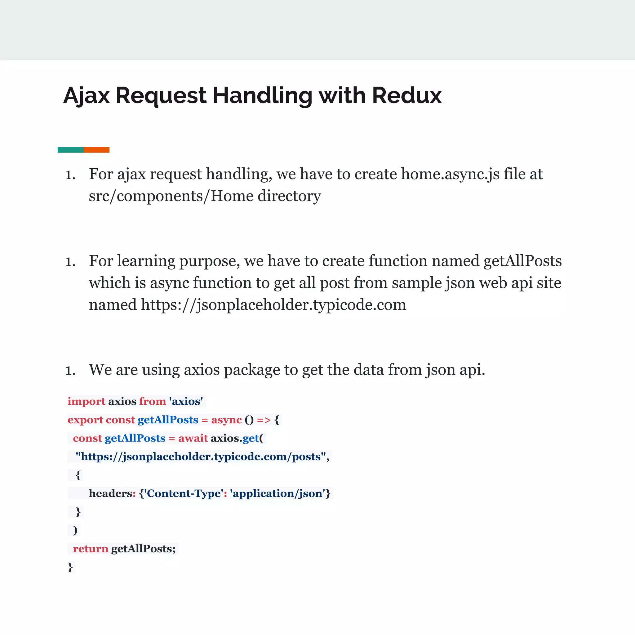 Ajax Request Handling with Redux
1. For ajax request handling, we have to create home.async.js file at
src/components/Home directory
1. For learning purpose, we have to create function named getAllPosts
which is async function to get all post from sample json web api site
named https://jsonplaceholder.typicode.com
1. We are using axios package to get the data from json api.
import axios from 'axios'
export const getAllPosts = async () => {
const getAllPosts = await axios.get(
"https://jsonplaceholder.typicode.com/posts",
{
headers: {'Content-Type': 'application/json'}
}
)
return getAllPosts;
}
 