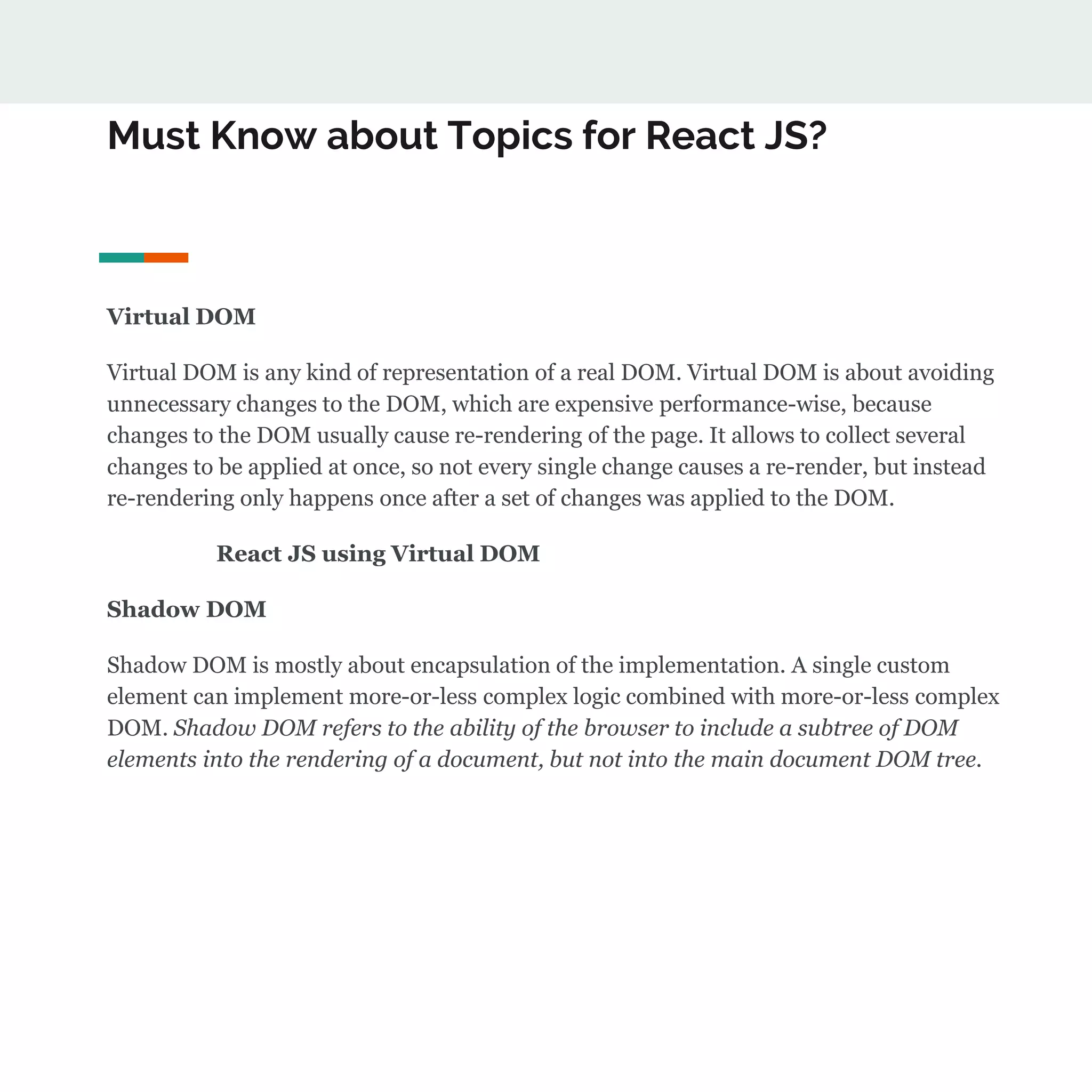 Must Know about Topics for React JS?
Virtual DOM
Virtual DOM is any kind of representation of a real DOM. Virtual DOM is about avoiding
unnecessary changes to the DOM, which are expensive performance-wise, because
changes to the DOM usually cause re-rendering of the page. It allows to collect several
changes to be applied at once, so not every single change causes a re-render, but instead
re-rendering only happens once after a set of changes was applied to the DOM.
React JS using Virtual DOM
Shadow DOM
Shadow DOM is mostly about encapsulation of the implementation. A single custom
element can implement more-or-less complex logic combined with more-or-less complex
DOM. Shadow DOM refers to the ability of the browser to include a subtree of DOM
elements into the rendering of a document, but not into the main document DOM tree.
 