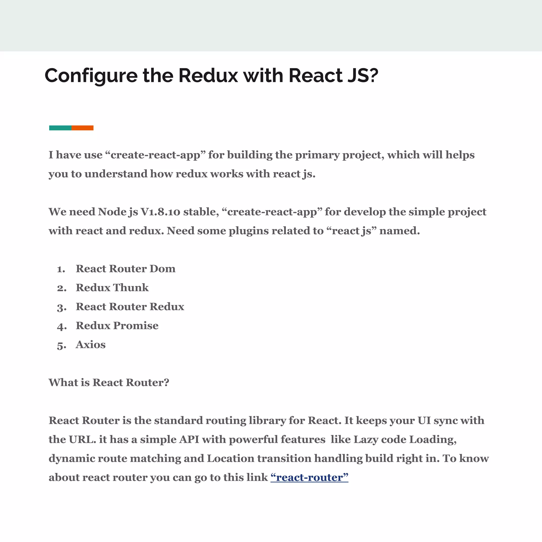Configure the Redux with React JS?
I have use “create-react-app” for building the primary project, which will helps
you to understand how redux works with react js.
We need Node js V1.8.10 stable, “create-react-app” for develop the simple project
with react and redux. Need some plugins related to “react js” named.
1. React Router Dom
2. Redux Thunk
3. React Router Redux
4. Redux Promise
5. Axios
What is React Router?
React Router is the standard routing library for React. It keeps your UI sync with
the URL. it has a simple API with powerful features like Lazy code Loading,
dynamic route matching and Location transition handling build right in. To know
about react router you can go to this link “react-router”
 