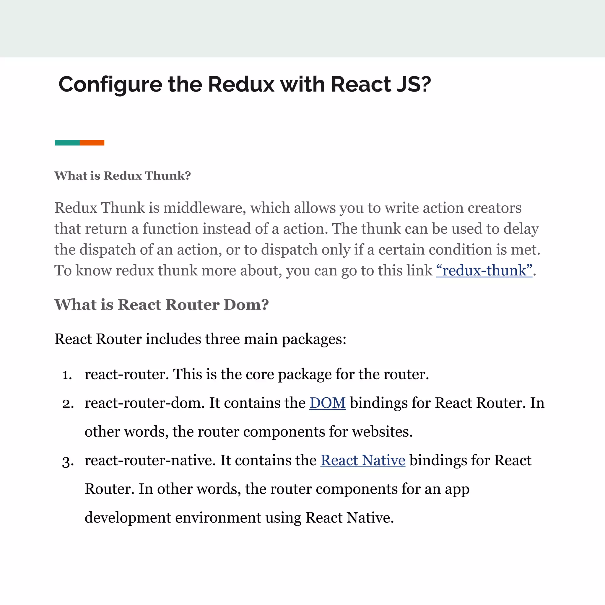 Configure the Redux with React JS?
What is Redux Thunk?
Redux Thunk is middleware, which allows you to write action creators
that return a function instead of a action. The thunk can be used to delay
the dispatch of an action, or to dispatch only if a certain condition is met.
To know redux thunk more about, you can go to this link “redux-thunk”.
What is React Router Dom?
React Router includes three main packages:
1. react-router. This is the core package for the router.
2. react-router-dom. It contains the DOM bindings for React Router. In
other words, the router components for websites.
3. react-router-native. It contains the React Native bindings for React
Router. In other words, the router components for an app
development environment using React Native.
 