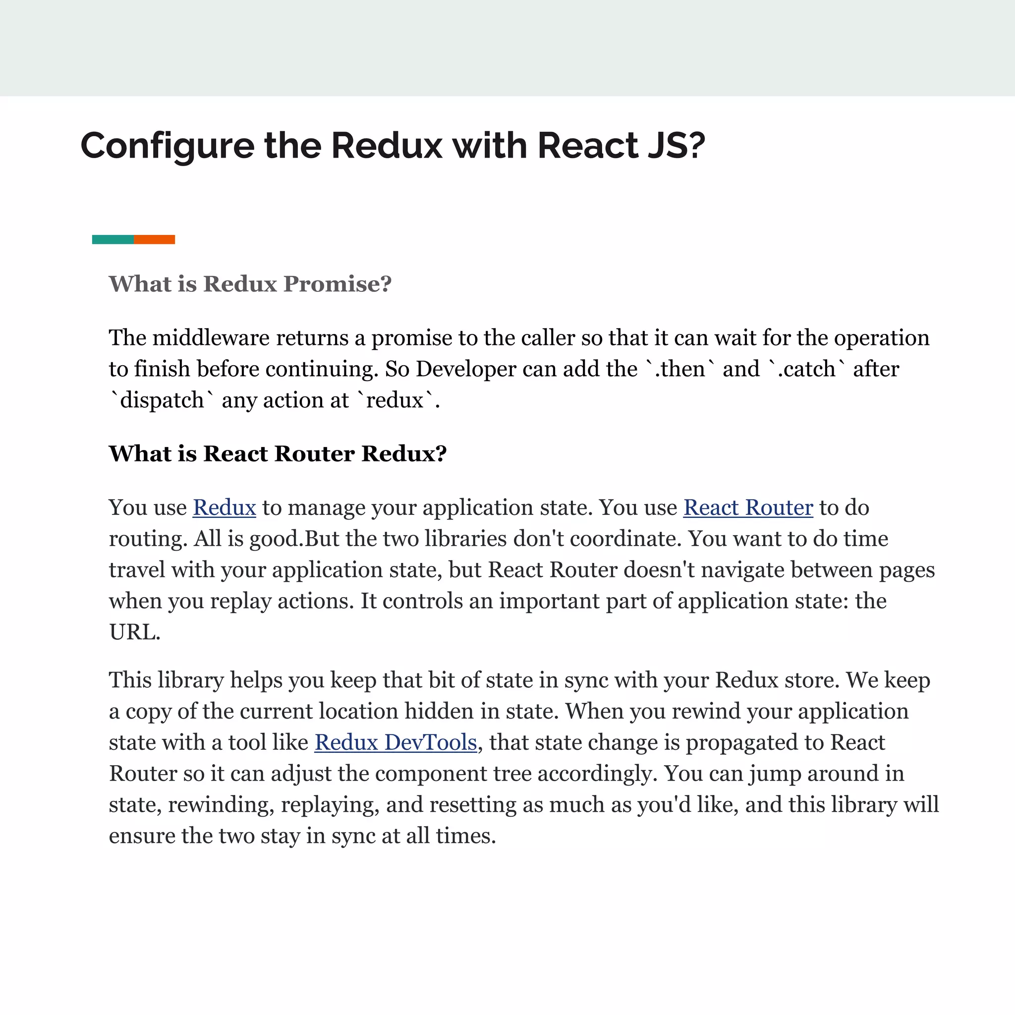 Configure the Redux with React JS?
What is Redux Promise?
The middleware returns a promise to the caller so that it can wait for the operation
to finish before continuing. So Developer can add the `.then` and `.catch` after
`dispatch` any action at `redux`.
What is React Router Redux?
You use Redux to manage your application state. You use React Router to do
routing. All is good.But the two libraries don't coordinate. You want to do time
travel with your application state, but React Router doesn't navigate between pages
when you replay actions. It controls an important part of application state: the
URL.
This library helps you keep that bit of state in sync with your Redux store. We keep
a copy of the current location hidden in state. When you rewind your application
state with a tool like Redux DevTools, that state change is propagated to React
Router so it can adjust the component tree accordingly. You can jump around in
state, rewinding, replaying, and resetting as much as you'd like, and this library will
ensure the two stay in sync at all times.
 