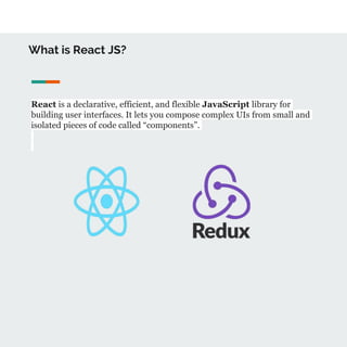 What is React JS?
React is a declarative, efficient, and flexible JavaScript library for
building user interfaces. It lets you compose complex UIs from small and
isolated pieces of code called “components”.
 