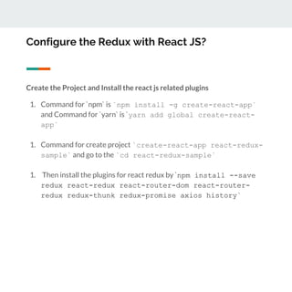 Configure the Redux with React JS?
Create the Project and Install the react js related plugins
1. Command for `npm` is `npm install -g create-react-app`
and Command for `yarn` is `yarn add global create-react-
app`
1. Command for create project `create-react-app react-redux-
sample` and go to the `cd react-redux-sample`
1. Then install the plugins for react redux by `npm install --save
redux react-redux react-router-dom react-router-
redux redux-thunk redux-promise axios history`
 