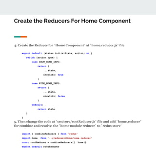 Create the Reducers For Home Component
4. Create the Reducer for `Home Component` at `home.reducer.js` file
export default (state= initialState, action) => {
switch (action.type) {
case SHOW_HOME_INFO:
return {
...state,
showInfo: true
}
case HIDE_HOME_INFO:
return {
...state,
showInfo: false
}
default:
return state
}
}
5. Then change the code at `src/core/rootReducer.js` file and add `home.reducer`
for combine and resolve the `home module reducer` to `redux store`
import { combineReducers } from 'redux'
import home from '../reducers/Home/home.reducer'
const rootReducer = combineReducers({ home})
export default rootReducer
 