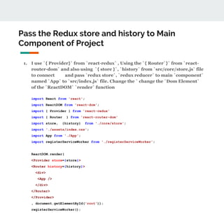Pass the Redux store and history to Main
Component of Project
1. I use `{ Provider}` from `react-redux` , Using the `{ Router`}` from `react-
router-dom` and also using `{ store }`, `history` from `src/core/store.js` file
to connect and pass `redux store`, `redux reducer` to main `component`
named `App` to `src/index.js` file. Change the ` change the `Dom Element`
of the `ReactDOM` `render` function
import React from 'react';
import ReactDOM from 'react-dom';
import { Provider } from 'react-redux'
import { Router } from 'react-router-dom'
import store, {history} from './core/store';
import './assets/index.css';
import App from './App';
import registerServiceWorker from './registerServiceWorker';
ReactDOM.render(
<Provider store={store}>
<Router history={history}>
<div>
<App />
</div>
</Router>
</Provider>
, document.getElementById('root'));
registerServiceWorker();
 