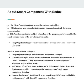 About Smart Component With Redux
3. So `React` component can access the reducer state object
4. This function also subscribe to the redux store and update all the props
automatically.
5. This function must return object where key of the props name to be used in the
react app and value is the key wise current state.
● `mapDispatchToProps`: which will map all the `dispatch` action with `component`
UI’s `event`
What is `mapDispatchToProps`?
1. `mapDispatchToProps` can either be a function or an object
2. It will return Object, which key is the name of functions, which are used in
`React Component`, `key` name must be same as `React Component`,
otherwise action will no work.
3. The `value` of the `key` must be same as `action creator` name. Otherwise
this function or object can not sync the `action creator` with `react
component function`.
4. `bindActionCreator` function will helps `mapDispatchToProps` to bind the
`action creator` with React UI component function.
 
