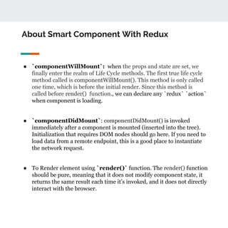About Smart Component With Redux
● `componentWillMount`: when the props and state are set, we
finally enter the realm of Life Cycle methods. The first true life cycle
method called is componentWillMount(). This method is only called
one time, which is before the initial render. Since this method is
called before render() function., we can declare any `redux` `action`
when component is loading.
● `componentDidMount`: componentDidMount() is invoked
immediately after a component is mounted (inserted into the tree).
Initialization that requires DOM nodes should go here. If you need to
load data from a remote endpoint, this is a good place to instantiate
the network request.
● To Render element using `render()` function. The render() function
should be pure, meaning that it does not modify component state, it
returns the same result each time it’s invoked, and it does not directly
interact with the browser.
 