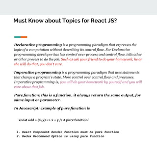 Must Know about Topics for React JS?
Declarative programming is a programming paradigm.that expresses the
logic of a computation without describing its control flow. For Declarative
programming developer has less control over process and control flow, tells other
or other process to do the job. Such as ask your friend to do your homework, he or
she will do that, you don’t care.
Imperative programming is a programming paradigm that uses statements
that change a program’s state. More control over control flow and processes.
Imperative programming is, you will do your homework by yourself and you will
care about that job.
Pure function: this is a function, it always return the same output, for
same input or parameter.
In Javascript: example of pure function is
`const add = (x, y) => x + y // A pure function`
1. React Component Render function must be pure function
2. Redux Recommend Option is using pure function
 