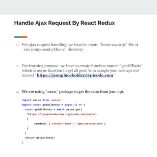 Handle Ajax Request By React Redux
1. For ajax request handling, we have to create `home.async.js` file at
`src/components/Home` directory
1. For learning purpose, we have to create function named `getAllPosts`
which is async function to get all post from sample json web api site
named `https://jsonplaceholder.typicode.com`
1. We are using `axios` package to get the data from json api.
import axios from 'axios'
export const getAllPosts = async () => {
const getAllPosts = await axios.get(
"https://jsonplaceholder.typicode.com/posts",
{
headers: {'Content-Type': 'application/json'}
}
)
return getAllPosts;
}
 