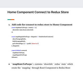 Home Component Connect to Redux Store
1. Add code for connect to redux store to Home Component
const mapStateToProps = (state) => ({
showInfo: state.home.showInfo
})
const mapDispatchToProps = dispatch => bindActionCreators({
showParagraphInfo,
hideParagraphInfo,
goToAboutPage: () => push('/about-us')
}, dispatch)
export default connect(
mapStateToProps,
mapDispatchToProps
)(Home)
● `mapStateToPorps`: contains `showInfo` redux `state` which
create the `mapping` through React Component to Redux Store
 