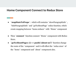 Home Component Connect to Redux Store
● `mapStateToProps`: which will contains `showParagraphInfo` ,
`hideParagraphInfo` and `goToAboutPage` redux function, which
create mapping between `home.reducer` with `Home` component
● Then `connect` function connect `Home` component with Redux
Store.
● `goToAboutPage1: () => push(‘/about-us’)` function change
the route of the `component` and it will effect the `redux store` of
the `home` component and `about` component also.
 