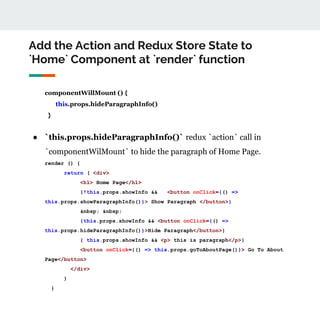 Add the Action and Redux Store State to
`Home` Component at `render` function
componentWillMount () {
this.props.hideParagraphInfo()
}
● `this.props.hideParagraphInfo()` redux `action` call in
`componentWilMount` to hide the paragraph of Home Page.
render () {
return ( <div>
<h1> Home Page</h1>
{!this.props.showInfo && <button onClick={() =>
this.props.showParagraphInfo()}> Show Paragraph </button>}
&nbsp; &nbsp;
{this.props.showInfo && <button onClick={() =>
this.props.hideParagraphInfo()}>Hide Paragraph</button>}
{ this.props.showInfo && <p> this is paragraph</p>}
<button onClick={() => this.props.goToAboutPage()}> Go To About
Page</button>
</div>
)
}
 