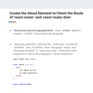 Create the About Element to Check the Route
of ‘react router` and `react router dom`
● `this.props.showParagraphInfo()` redux `action` added in
<button> `onClick` event to show the paragraph
● `!this.props.showInfo` will check the `redux store` provide the
`showInfo` false, it will hide `Show Paragraph` button and
`this.props.showInfo` is `redux store state` which helps react
component to shows the paragraph at `Home component`
import React from 'react'
const About = () => (
<div>
<h1> About Us</h1>
<p> Hello World</p>
</div>
)
export default About
 