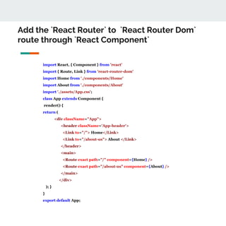 Add the `React Router` to `React Router Dom`
route through `React Component`
import React, { Component } from 'react'
import { Route, Link } from 'react-router-dom'
import Home from './components/Home'
import About from './components/About'
import './assets/App.css';
class App extends Component {
render() {
return (
<div className="App">
<header className='App-header'>
<Link to="/"> Home</Link>
<Link to="/about-us"> About </Link>
</header>
<main>
<Route exact path="/" component={Home} />
<Route exact path="/about-us" component={About} />
</main>
</div>
); }
}
export default App;
 