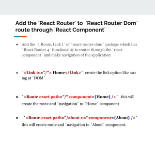 Add the `React Router` to `React Router Dom`
route through `React Component`
● Add the `{ Route, Link }` of `react-router-dom` package which has
`React Router 4` functionality to router through the `react
component` and make navigation of the application
● `<Link to="/"> Home</Link>` create the link option like <a>
tag at `DOM`
● `<Route exact path="/" component={Home} /> ` this will
create the route and `navigation` to `Home` component
● `<Route exact path="/about-us" component={About} />`
this will create route and `navigation to `About` component.
 