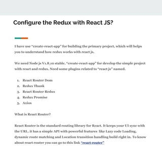 Configure the Redux with React JS?
I have use “create-react-app” for building the primary project, which will helps
you to understand how redux works with react js.
We need Node js V1.8.10 stable, “create-react-app” for develop the simple project
with react and redux. Need some plugins related to “react js” named.
1. React Router Dom
2. Redux Thunk
3. React Router Redux
4. Redux Promise
5. Axios
What is React Router?
React Router is the standard routing library for React. It keeps your UI sync with
the URL. it has a simple API with powerful features like Lazy code Loading,
dynamic route matching and Location transition handling build right in. To know
about react router you can go to this link “react-router”
 