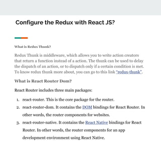 Configure the Redux with React JS?
What is Redux Thunk?
Redux Thunk is middleware, which allows you to write action creators
that return a function instead of a action. The thunk can be used to delay
the dispatch of an action, or to dispatch only if a certain condition is met.
To know redux thunk more about, you can go to this link “redux-thunk”.
What is React Router Dom?
React Router includes three main packages:
1. react-router. This is the core package for the router.
2. react-router-dom. It contains the DOM bindings for React Router. In
other words, the router components for websites.
3. react-router-native. It contains the React Native bindings for React
Router. In other words, the router components for an app
development environment using React Native.
 
