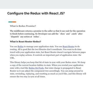 Configure the Redux with React JS?
What is Redux Promise?
The middleware returns a promise to the caller so that it can wait for the operation
to finish before continuing. So Developer can add the `.then` and `.catch` after
`dispatch` any action at `redux`.
What is React Router Redux?
You use Redux to manage your application state. You use React Router to do
routing. All is good.But the two libraries don't coordinate. You want to do time
travel with your application state, but React Router doesn't navigate between pages
when you replay actions. It controls an important part of application state: the
URL.
This library helps you keep that bit of state in sync with your Redux store. We keep
a copy of the current location hidden in state. When you rewind your application
state with a tool like Redux DevTools, that state change is propagated to React
Router so it can adjust the component tree accordingly. You can jump around in
state, rewinding, replaying, and resetting as much as you'd like, and this library will
ensure the two stay in sync at all times.
 