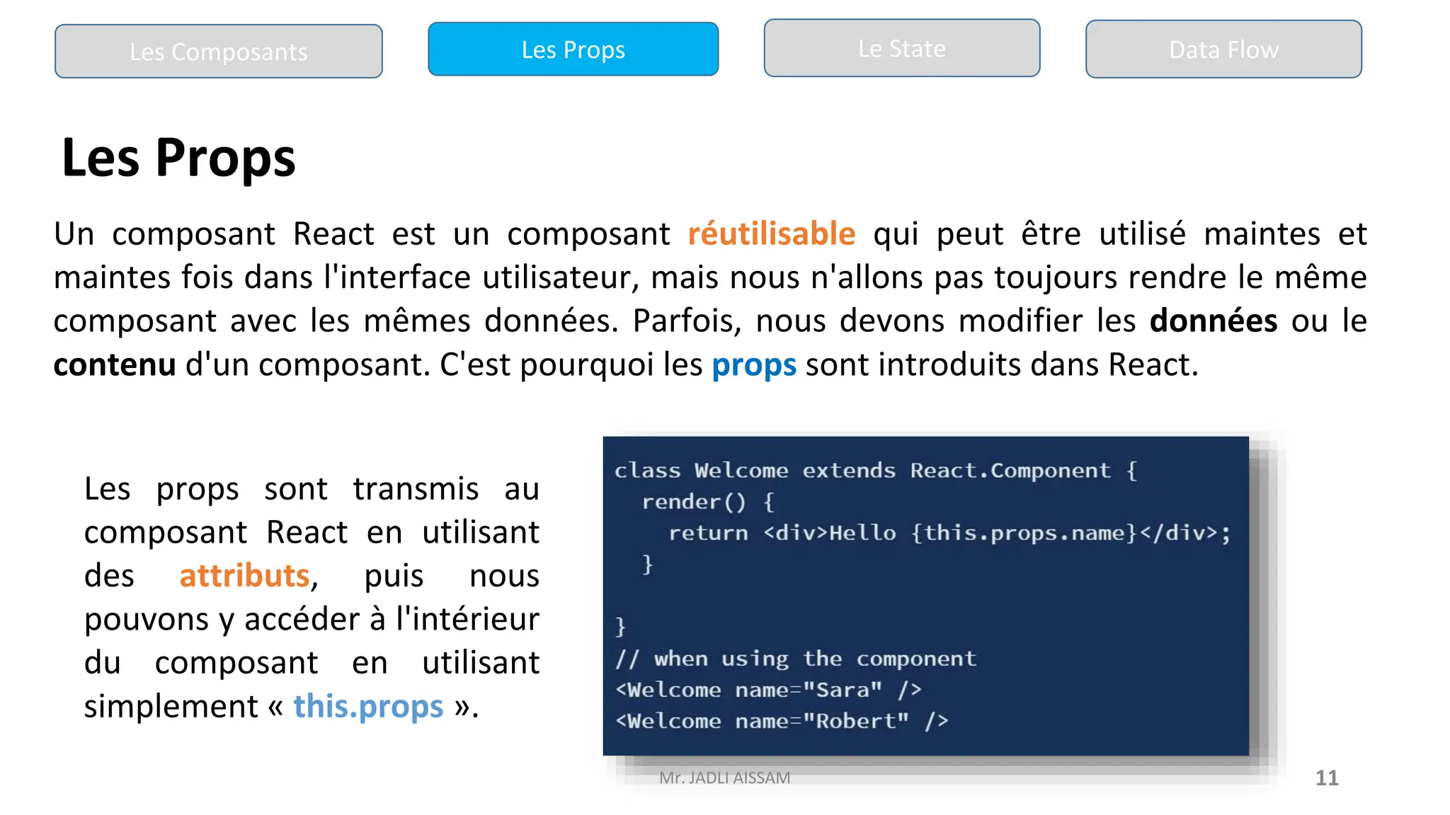11
Les Props
Un composant React est un composant réutilisable qui peut être utilisé maintes et
maintes fois dans l'interface utilisateur, mais nous n'allons pas toujours rendre le même
composant avec les mêmes données. Parfois, nous devons modifier les données ou le
contenu d'un composant. C'est pourquoi les props sont introduits dans React.
Les props sont transmis au
composant React en utilisant
des attributs, puis nous
pouvons y accéder à l'intérieur
du composant en utilisant
simplement « this.props ».
Les Composants Les Props Le State Data Flow
Mr. JADLI AISSAM
 