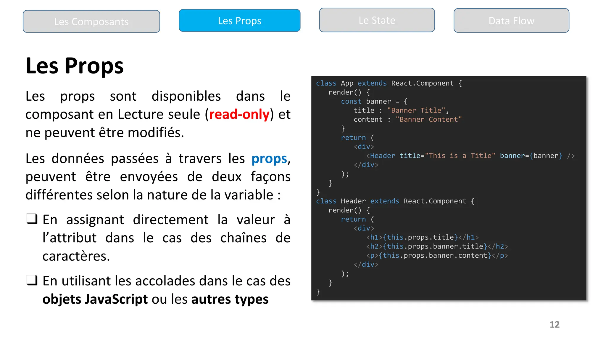 12
Les Props
Les props sont disponibles dans le
composant en Lecture seule (read-only) et
ne peuvent être modifiés.
Les données passées à travers les props,
peuvent être envoyées de deux façons
différentes selon la nature de la variable :
❑ En assignant directement la valeur à
l’attribut dans le cas des chaînes de
caractères.
❑ En utilisant les accolades dans le cas des
objets JavaScript ou les autres types
class App extends React.Component {
render() {
const banner = {
title : "Banner Title",
content : "Banner Content"
}
return (
<div>
<Header title="This is a Title" banner={banner} />
</div>
);
}
}
class Header extends React.Component {
render() {
return (
<div>
<h1>{this.props.title}</h1>
<h2>{this.props.banner.title}</h2>
<p>{this.props.banner.content}</p>
</div>
);
}
}
Les Composants Les Props Le State Data Flow
 