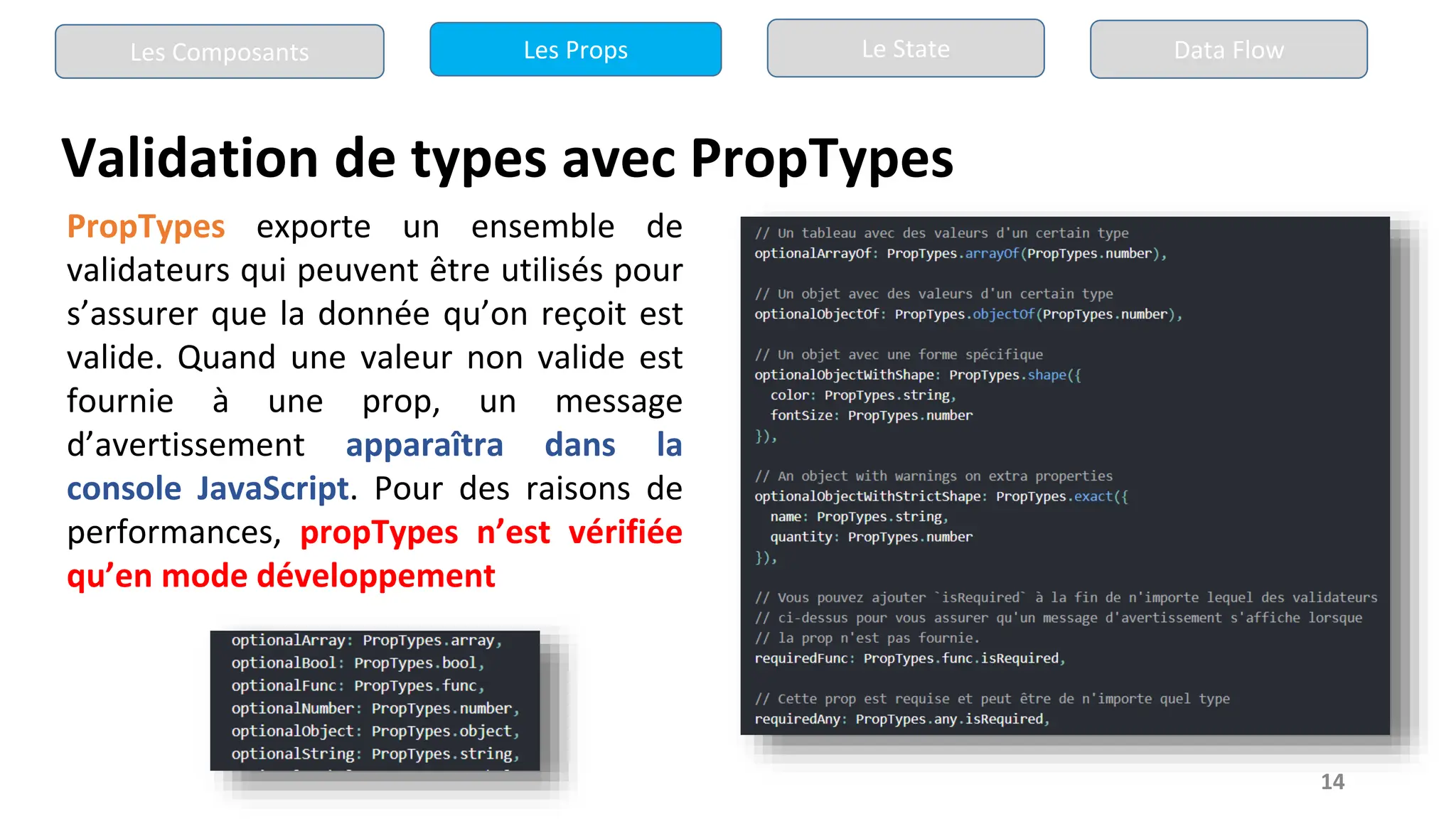 14
Validation de types avec PropTypes
Les Composants Les Props Le State Data Flow
PropTypes exporte un ensemble de
validateurs qui peuvent être utilisés pour
s’assurer que la donnée qu’on reçoit est
valide. Quand une valeur non valide est
fournie à une prop, un message
d’avertissement apparaîtra dans la
console JavaScript. Pour des raisons de
performances, propTypes n’est vérifiée
qu’en mode développement
 
