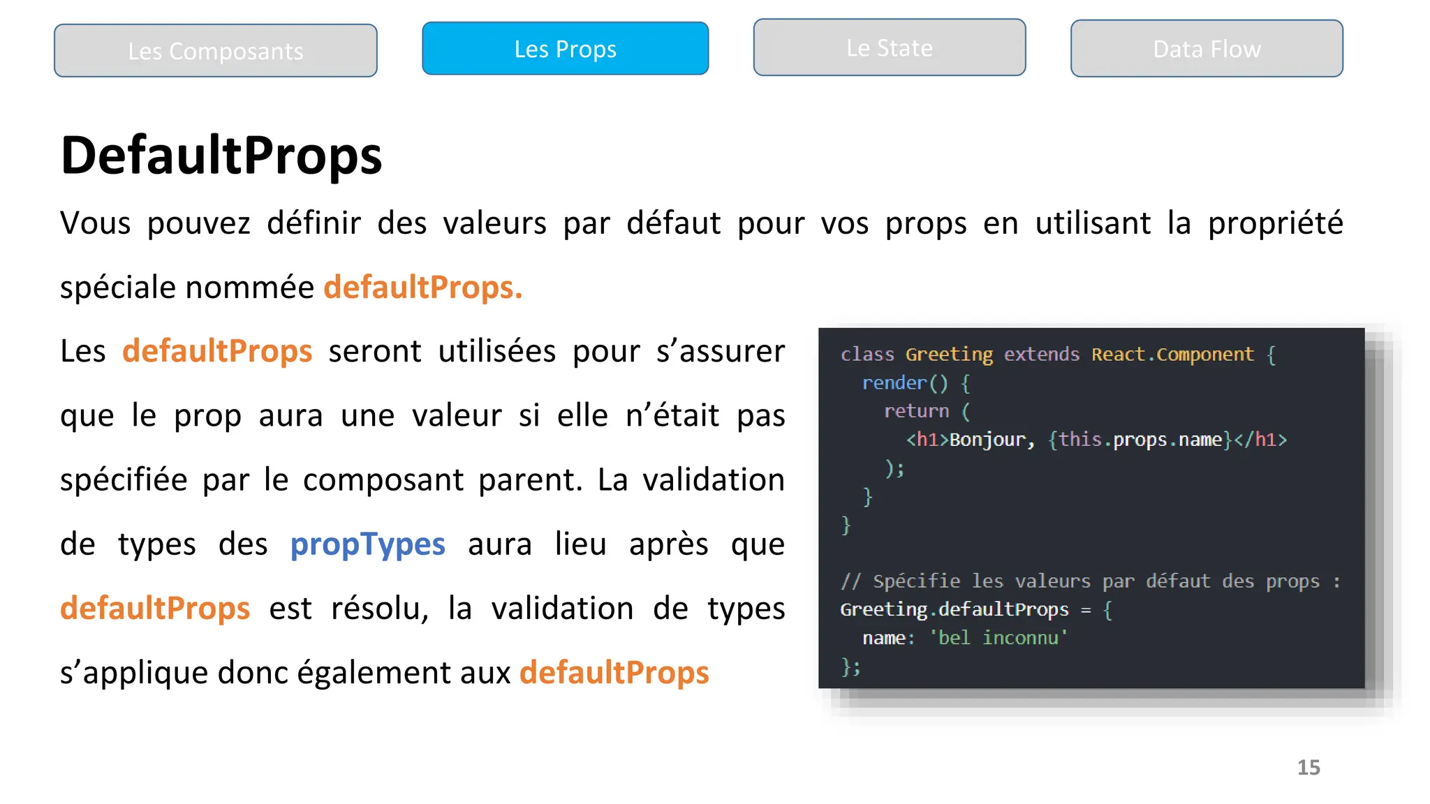 15
DefaultProps
Les Composants Les Props Le State Data Flow
Vous pouvez définir des valeurs par défaut pour vos props en utilisant la propriété
spéciale nommée defaultProps.
Les defaultProps seront utilisées pour s’assurer
que le prop aura une valeur si elle n’était pas
spécifiée par le composant parent. La validation
de types des propTypes aura lieu après que
defaultProps est résolu, la validation de types
s’applique donc également aux defaultProps
 