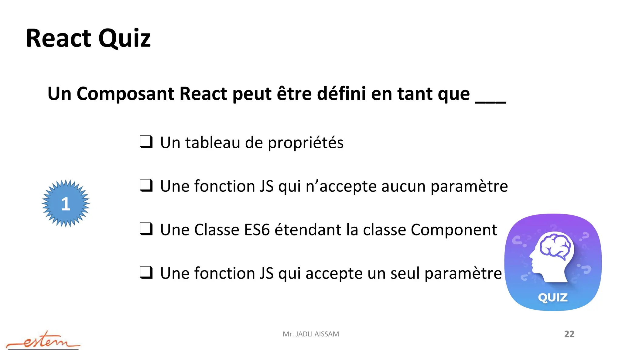 Mr. JADLI AISSAM 22
React Quiz
Un Composant React peut être défini en tant que ___
❑ Un tableau de propriétés
❑ Une fonction JS qui n’accepte aucun paramètre
❑ Une Classe ES6 étendant la classe Component
❑ Une fonction JS qui accepte un seul paramètre
1
 