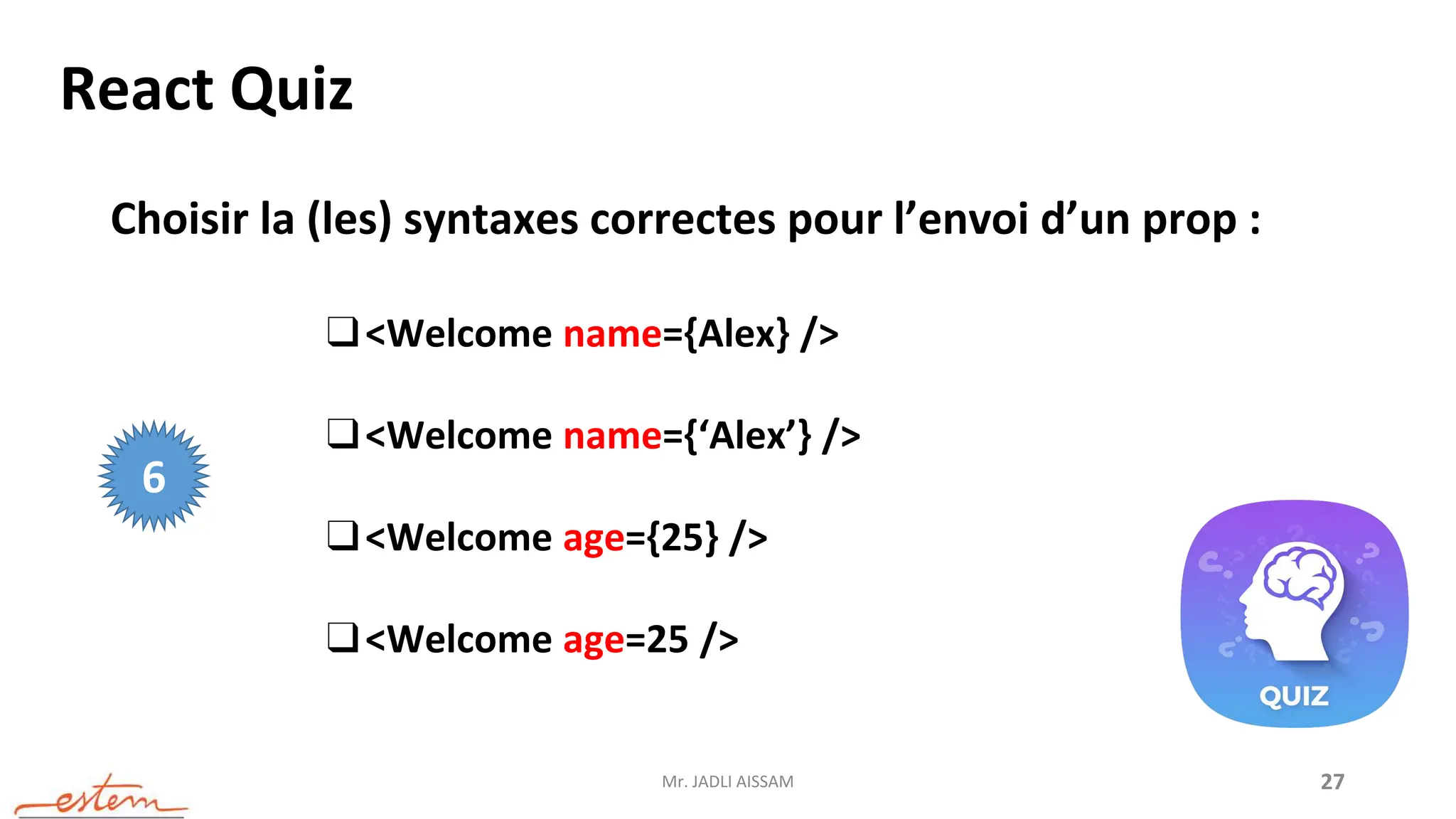 Mr. JADLI AISSAM 27
React Quiz
Choisir la (les) syntaxes correctes pour l’envoi d’un prop :
❑<Welcome name={Alex} />
❑<Welcome name={‘Alex’} />
❑<Welcome age={25} />
❑<Welcome age=25 />
6
 