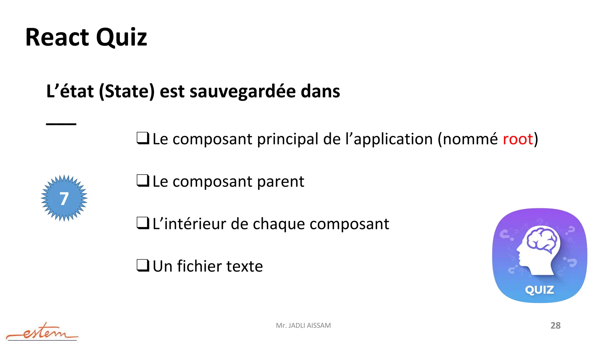 Mr. JADLI AISSAM 28
React Quiz
L’état (State) est sauvegardée dans
___
❑Le composant principal de l’application (nommé root)
❑Le composant parent
❑L’intérieur de chaque composant
❑Un fichier texte
7
 
