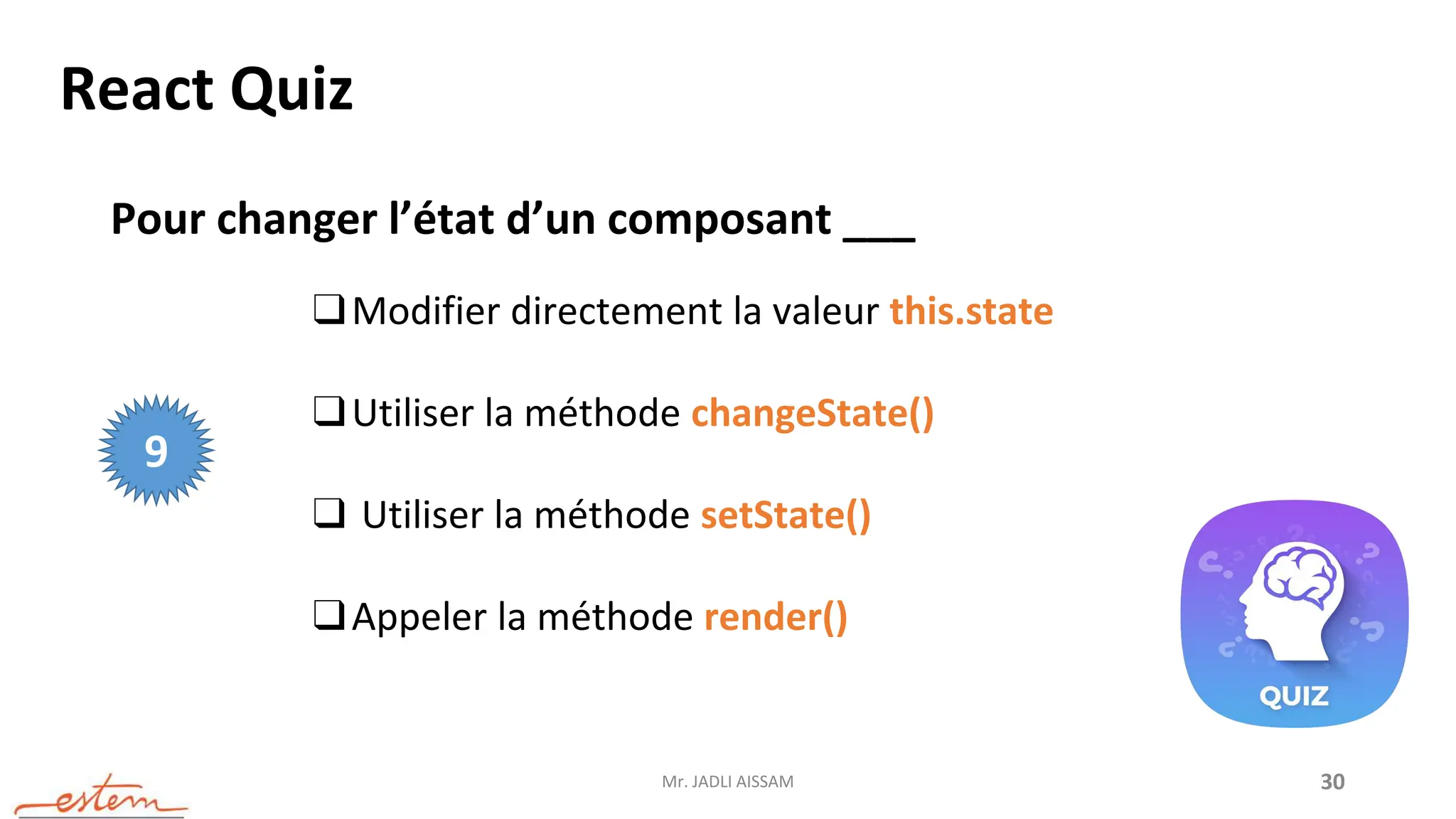 Mr. JADLI AISSAM 30
React Quiz
Pour changer l’état d’un composant ___
❑Modifier directement la valeur this.state
❑Utiliser la méthode changeState()
❑ Utiliser la méthode setState()
❑Appeler la méthode render()
9
 