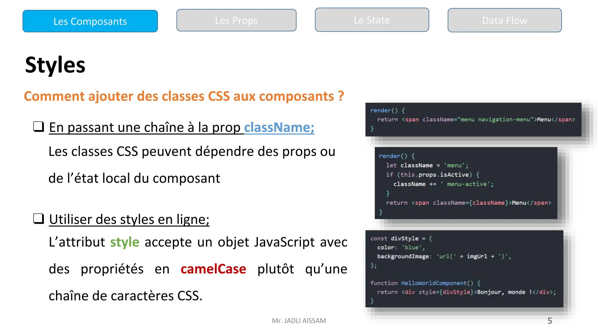 Mr. JADLI AISSAM 5
Styles
Comment ajouter des classes CSS aux composants ?
❑ En passant une chaîne à la prop className;
Les classes CSS peuvent dépendre des props ou
de l’état local du composant
❑ Utiliser des styles en ligne;
L’attribut style accepte un objet JavaScript avec
des propriétés en camelCase plutôt qu’une
chaîne de caractères CSS.
Les Composants Les Props Le State Data Flow
 